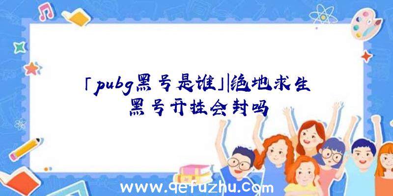 「pubg黑号是谁」|绝地求生黑号开挂会封吗